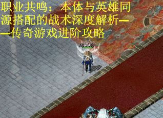 职业共鸣：本体与英雄同源搭配的战术深度解析——传奇游戏进阶攻略