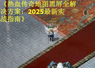 《热血传奇地图黑屏全解决方案:2025最新实战指南》 《热血传奇地图黑屏全解决方案:2025最新实战指南》