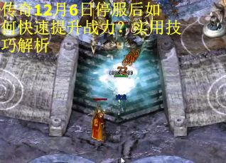 传奇12月6日停服后如何快速提升战力？实用技巧解析