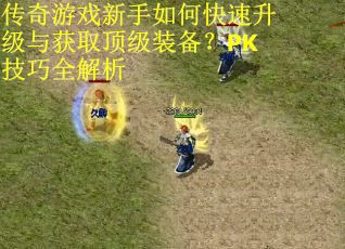 传奇游戏新手如何快速升级与获取顶级装备？PK技巧全解析